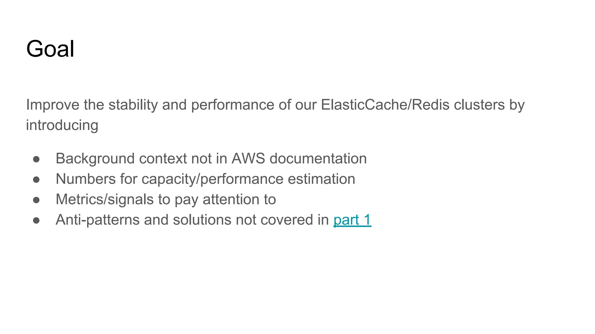 Goal
Improve the stability and performance of our ElasticCache/Redis clusters by
introducing
● Background context not in AWS documentation
● Numbers for capacity/performance estimation
● Metrics/signals to pay attention to
● Anti-patterns and solutions not covered in part 1
 