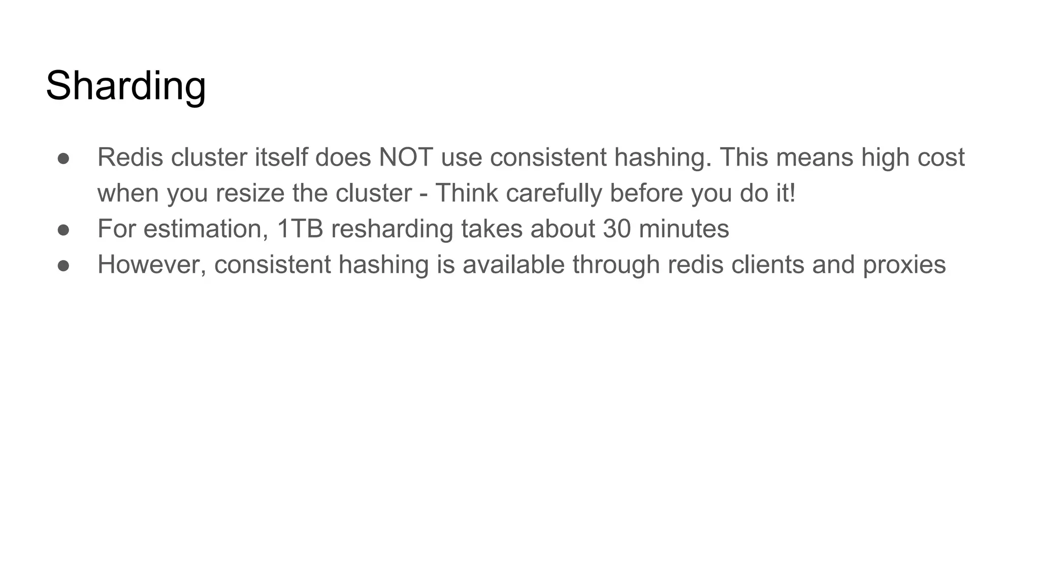 Sharding
● Redis cluster itself does NOT use consistent hashing. This means high cost
when you resize the cluster - Think carefully before you do it!
● For estimation, 1TB resharding takes about 30 minutes
● However, consistent hashing is available through redis clients and proxies
 