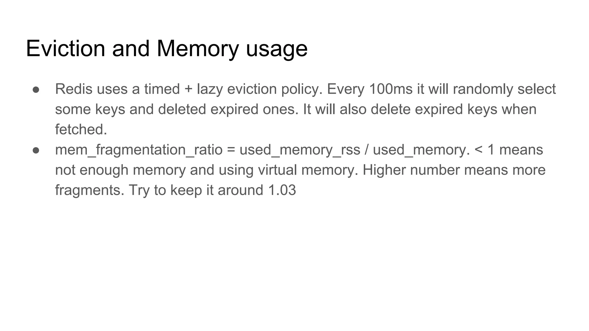 Eviction and Memory usage
● Redis uses a timed + lazy eviction policy. Every 100ms it will randomly select
some keys and deleted expired ones. It will also delete expired keys when
fetched.
● mem_fragmentation_ratio = used_memory_rss / used_memory. < 1 means
not enough memory and using virtual memory. Higher number means more
fragments. Try to keep it around 1.03
 