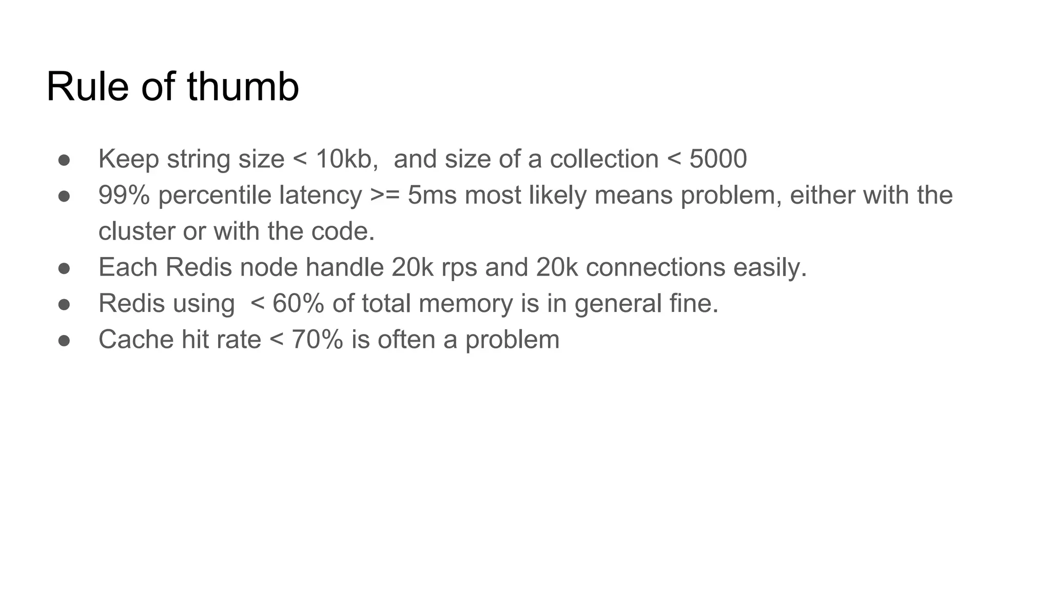 Rule of thumb
● Keep string size < 10kb, and size of a collection < 5000
● 99% percentile latency >= 5ms most likely means problem, either with the
cluster or with the code.
● Each Redis node handle 20k rps and 20k connections easily.
● Redis using < 60% of total memory is in general fine.
● Cache hit rate < 70% is often a problem
 