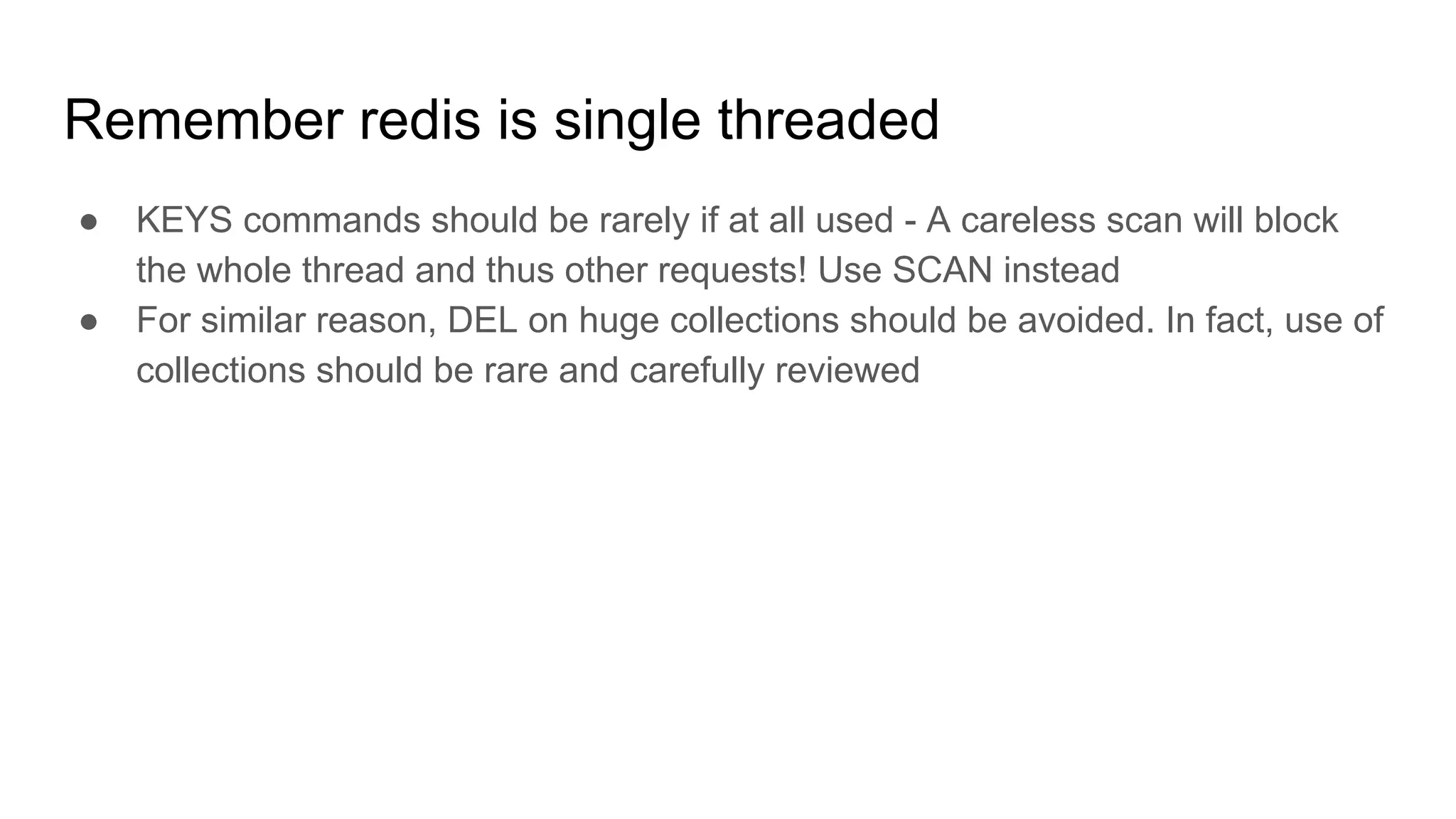 Remember redis is single threaded
● KEYS commands should be rarely if at all used - A careless scan will block
the whole thread and thus other requests! Use SCAN instead
● For similar reason, DEL on huge collections should be avoided. In fact, use of
collections should be rare and carefully reviewed
 