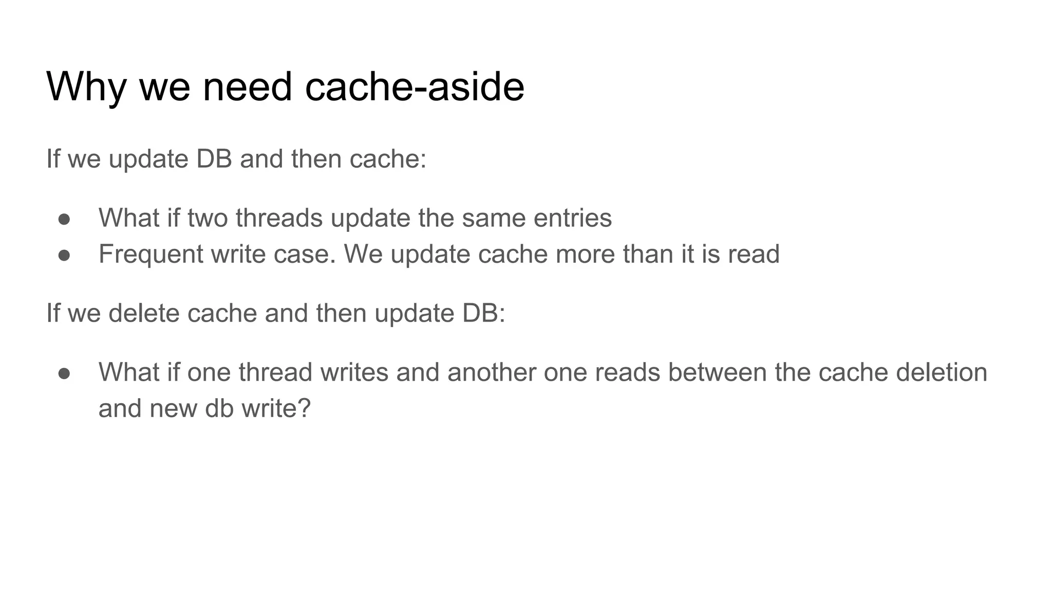 Why we need cache-aside
If we update DB and then cache:
● What if two threads update the same entries
● Frequent write case. We update cache more than it is read
If we delete cache and then update DB:
● What if one thread writes and another one reads between the cache deletion
and new db write?
 