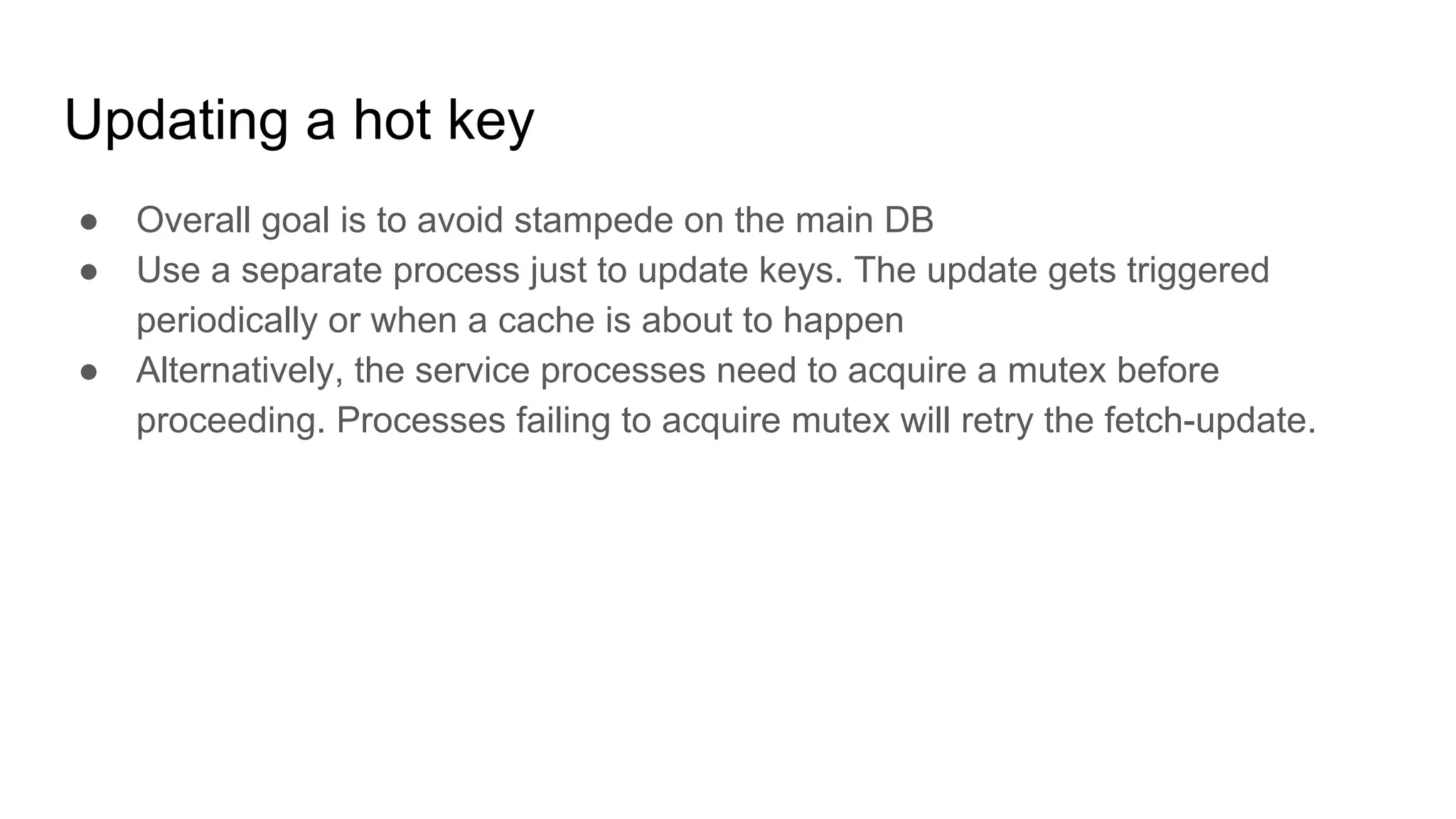 Updating a hot key
● Overall goal is to avoid stampede on the main DB
● Use a separate process just to update keys. The update gets triggered
periodically or when a cache is about to happen
● Alternatively, the service processes need to acquire a mutex before
proceeding. Processes failing to acquire mutex will retry the fetch-update.
 