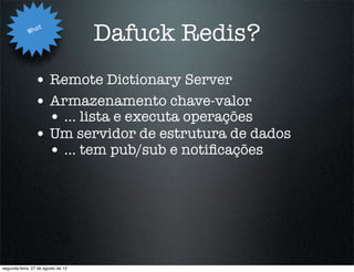 Wha
                   t
                                    Dafuck Redis?
                • Remote Dictionary Server
                • Armazenamento chave-valor
                  • ... lista e executa operações
                • Um servidor de estrutura de dados
                  • ... tem pub/sub e notiﬁcações




segunda-feira, 27 de agosto de 12
 