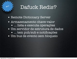 Wha
                   t
                                    Dafuck Redis?
                • Remote Dictionary Server
                • Armazenamento chave-valor
                  • ... lista e executa operações
                • Um servidor de estrutura de dados
                  • ... tem pub/sub e notiﬁcações
                • Um bus de evento sem bloqueio




segunda-feira, 27 de agosto de 12
 