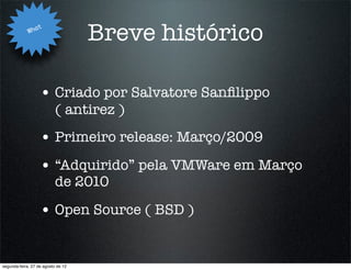 Wha
                   t
                                    Breve histórico

                   • Criado por Salvatore Sanﬁlippo
                           ( antirez )
                   • Primeiro release: Março/2009
                   • “Adquirido” pela VMWare em Março
                           de 2010

                   • Open Source ( BSD )


segunda-feira, 27 de agosto de 12
 