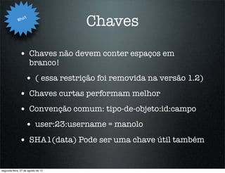 Wha
                   t
                                    Chaves

              • Chaves não devem conter espaços em
                       branco!
                   • ( essa restrição foi removida na versão 1.2)
              • Chaves curtas performam melhor
              • Convenção comum: tipo-de-objeto:id:campo
                   • user:23:username = manolo
              • SHA1(data) Pode ser uma chave útil também

segunda-feira, 27 de agosto de 12
 