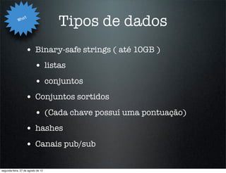 Wha
                   t
                                    Tipos de dados
                   • Binary-safe strings ( até 10GB )
                          • listas
                          • conjuntos
                   • Conjuntos sortidos
                          • (Cada chave possuí uma pontuação)
                   • hashes
                   • Canais pub/sub

segunda-feira, 27 de agosto de 12
 