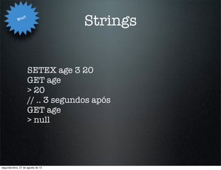 Wha
                   t
                                     Strings


                       SETEX age 3 20
                       GET age
                       > 20
                       // .. 3 segundos após
                       GET age
                       > null




segunda-feira, 27 de agosto de 12
 
