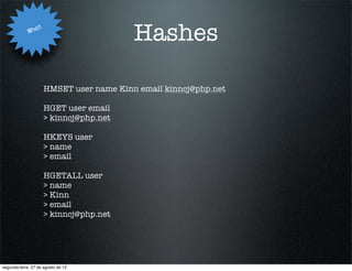Wha
                   t
                                           Hashes

                       HMSET user name Kinn email kinncj@php.net

                       HGET user email
                       > kinncj@php.net

                       HKEYS user
                       > name
                       > email

                       HGETALL user
                       > name
                       > Kinn
                       > email
                       > kinncj@php.net




segunda-feira, 27 de agosto de 12
 