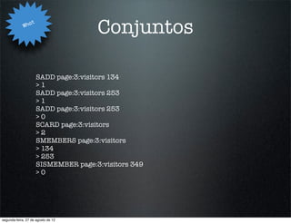 Wha
                   t
                                       Conjuntos

                       SADD page:3:visitors 134
                       >1
                       SADD page:3:visitors 253
                       >1
                       SADD page:3:visitors 253
                       >0
                       SCARD page:3:visitors
                       >2
                       SMEMBERS page:3:visitors
                       > 134
                       > 253
                       SISMEMBER page:3:visitors 349
                       >0




segunda-feira, 27 de agosto de 12
 