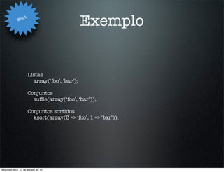 Wha
                   t
                                                Exemplo


                       Listas
                         array(‘foo’, ‘bar’);

                       Conjuntos
                         sufﬂe(array(‘foo’, ‘bar’));

                       Conjuntos sortidos
                         ksort(array(3 => ‘foo’, 1 => ‘bar’));




segunda-feira, 27 de agosto de 12
 