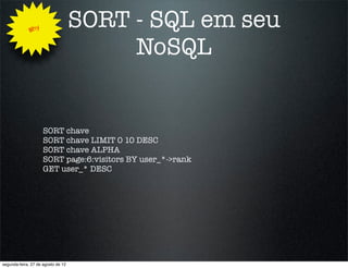 Why
                                    SORT - SQL em seu
                                         NoSQL


                     SORT chave
                     SORT chave LIMIT 0 10 DESC
                     SORT chave ALPHA
                     SORT page:6:visitors BY user_*->rank
                     GET user_* DESC




segunda-feira, 27 de agosto de 12
 