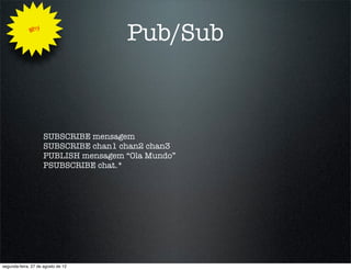 Why
                                      Pub/Sub



                     SUBSCRIBE mensagem
                     SUBSCRIBE chan1 chan2 chan3
                     PUBLISH mensagem “Ola Mundo”
                     PSUBSCRIBE chat.*




segunda-feira, 27 de agosto de 12
 