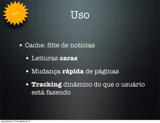 Whe
                   n
                                               Uso

                   • Cache: Site de noticias
                          • Leituras caras
                          • Mudança rápida de páginas
                          • Tracking dinâmico do que o usuário
                                    está fazendo



segunda-feira, 27 de agosto de 12
 