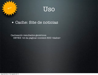 Whe
                   n
                                             Uso
                   • Cache: Site de noticias

                  Cacheando resultados genéricos:
                    SETEX <id da página>:content 600 <dados>




segunda-feira, 27 de agosto de 12
 