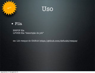 Whe
                   n
                                                 Uso

                   • Fila
                       BRPOP ﬁla
                       LPUSH ﬁla “descrição do job”


                       ex: Lib resque do GitHub https://github.com/defunkt/resque/




segunda-feira, 27 de agosto de 12
 