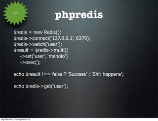 How
                                    phpredis
              $redis = new Redis();
              $redis->connect(‘127.0.0.1’, 6379);
              $redis->watch(‘user’);
              $result = $redis->multi()
                 ->set(‘user’, ‘manolo’)
                 ->exec();

              echo $result !== false ? ‘Success’ : ‘Shit happens’;

              echo $redis->get(‘user’);




segunda-feira, 27 de agosto de 12
 