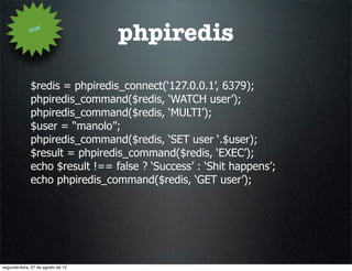 How
                                    phpiredis

              $redis = phpiredis_connect(‘127.0.0.1’, 6379);
              phpiredis_command($redis, ‘WATCH user’);
              phpiredis_command($redis, ‘MULTI’);
              $user = “manolo”;
              phpiredis_command($redis, ‘SET user ‘.$user);
              $result = phpiredis_command($redis, ‘EXEC’);
              echo $result !== false ? ‘Success’ : ‘Shit happens’;
              echo phpiredis_command($redis, ‘GET user’);




segunda-feira, 27 de agosto de 12
 