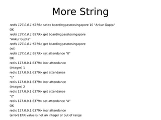 More String
redis 127.0.0.1:6379> setex boardingpasstosingapore 10 "Ankur Gupta"
OK
redis 127.0.0.1:6379> get boardingpasstosingapore
"Ankur Gupta"
redis 127.0.0.1:6379> get boardingpasstosingapore
(nil)
redis 127.0.0.1:6379> set attendance "0"
OK
redis 127.0.0.1:6379> incr attendance
(integer) 1
redis 127.0.0.1:6379> get attendance
"1"
redis 127.0.0.1:6379> incr attendance
(integer) 2
redis 127.0.0.1:6379> get attendance
"2"
redis 127.0.0.1:6379> set attendance "A"
OK
redis 127.0.0.1:6379> incr attendance
(error) ERR value is not an integer or out of range
 