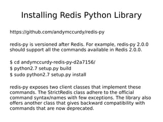 Installing Redis Python Library
https://github.com/andymccurdy/redis-py

redis-py is versioned after Redis. For example, redis-py 2.0.0
should support all the commands available in Redis 2.0.0.

$ cd andymccurdy-redis-py-d2a7156/
$ python2.7 setup.py build
$ sudo python2.7 setup.py install

redis-py exposes two client classes that implement these
commands. The StrictRedis class adhere to the official
command syntax/names with few exceptions. The library also
offers another class that gives backward compatibility with
commands that are now deprecated.
 