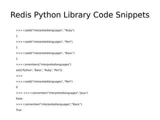 Redis Python Library Code Snippets
 >>> r.sadd("interpretedlanguages", "Ruby")

 1

 >>> r.sadd("interpretedlanguages", "Perl")

 1

 >>> r.sadd("interpretedlanguages", "Basic")

 1

 >>> r.smembers("interpretedlanguages")

 set(['Python', 'Basic', 'Ruby', 'Perl'])

 >>>

 >>> r.sadd("interpretedlanguages", "Perl")

 0

 >>> >>> r.sismember("interpretedlanguages","Java")

 False

 >>> r.sismember("interpretedlanguages","Basic")

 True
 