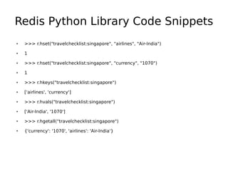 Redis Python Library Code Snippets
●   >>> r.hset("travelchecklist:singapore", "airlines", "Air-India")
●   1
●   >>> r.hset("travelchecklist:singapore", "currency", "1070")
●   1
●   >>> r.hkeys("travelchecklist:singapore")
●   ['airlines', 'currency']
●   >>> r.hvals("travelchecklist:singapore")
●   ['Air-India', '1070']
●   >>> r.hgetall("travelchecklist:singapore")
●   {'currency': '1070', 'airlines': 'Air-India'}
 