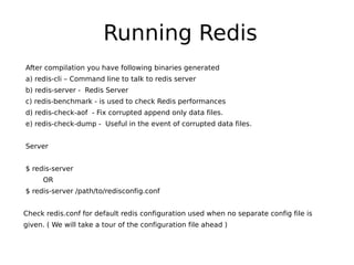 Running Redis
After compilation you have following binaries generated
a) redis-cli – Command line to talk to redis server
b) redis-server - Redis Server
c) redis-benchmark - is used to check Redis performances
d) redis-check-aof - Fix corrupted append only data files.
e) redis-check-dump - Useful in the event of corrupted data files.


Server


$ redis-server
     OR
$ redis-server /path/to/redisconfig.conf


Check redis.conf for default redis configuration used when no separate config file is
given. ( We will take a tour of the configuration file ahead )
 