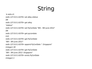 String
$ redis-cli
redis 127.0.0.1:6379> set aKey aValue
OK
redis 127.0.0.1:6379> get aKey
"aValue"
redis 127.0.0.1:6379> set PyConDate "8th - 9th June 2012"
OK
redis 127.0.0.1:6379> get pycondate
(nil)
redis 127.0.0.1:6379> get PyConDate
"8th - 9th June 2012"
redis 127.0.0.1:6379> append PyConDate ": Singapore"
(integer) 30
redis 127.0.0.1:6379> get PyConDate
"8th - 9th June 2012: Singapore"
redis 127.0.0.1:6379> exists PyConDate
(integer) 1
 