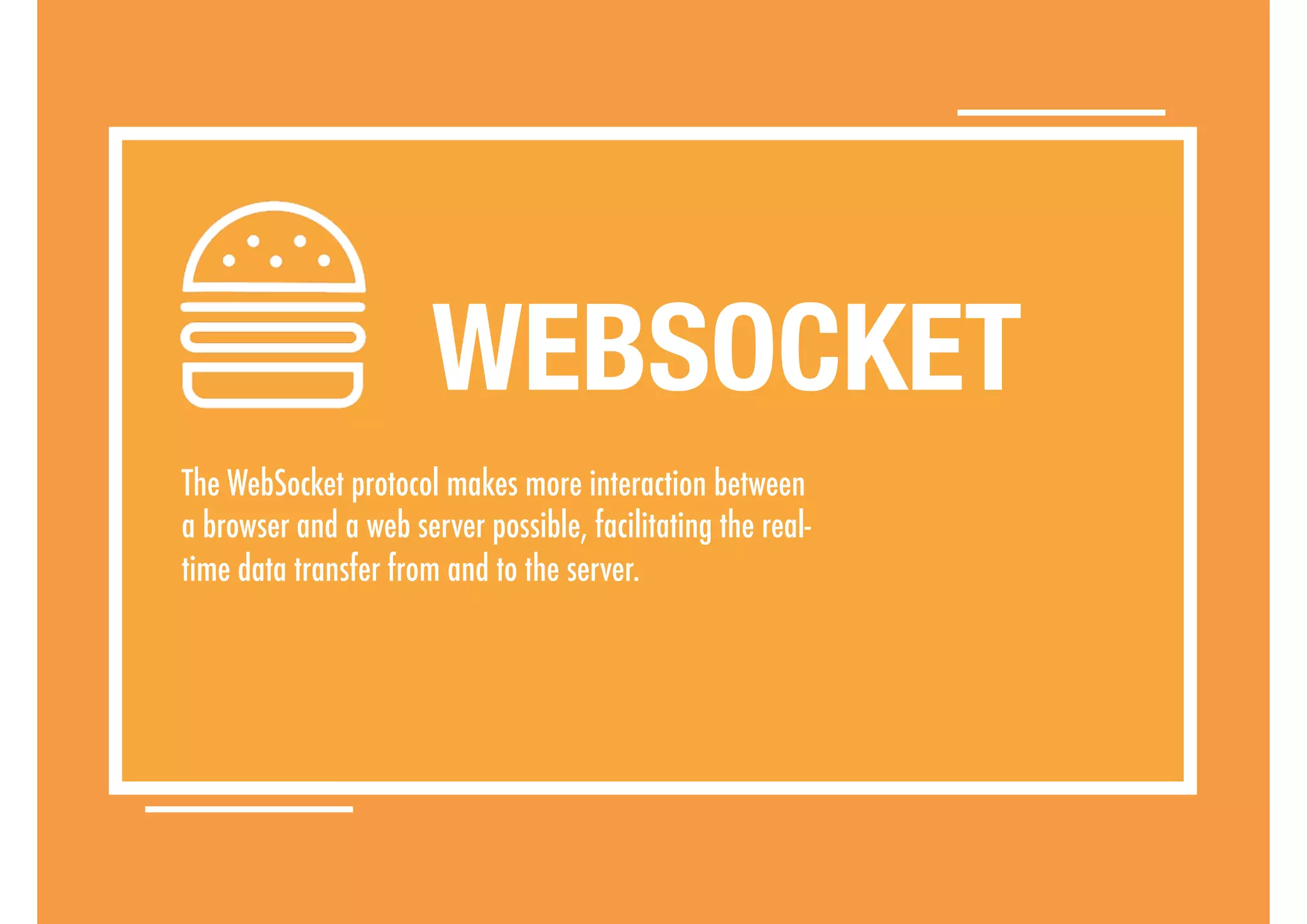 The WebSocket protocol makes more interaction between
a browser and a web server possible, facilitating the real-
time data transfer from and to the server.
WEBSOCKET
 