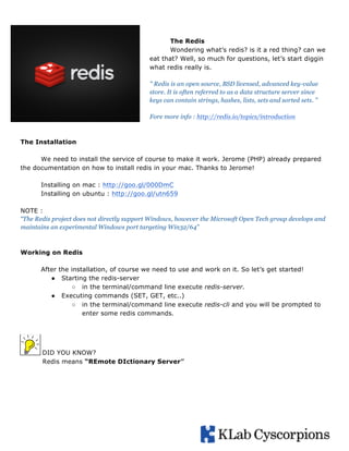 The Redis
Wondering what’s redis? is it a red thing? can we
eat that? Well, so much for questions, let’s start diggin
what redis really is.
" Redis is an open source, BSD licensed, advanced key-value
store. It is often referred to as a data structure server since
keys can contain strings, hashes, lists, sets and sorted sets. ”
Fore more info : http://redis.io/topics/introduction

The Installation
We need to install the service of course to make it work. Jerome (PHP) already prepared
the documentation on how to install redis in your mac. Thanks to Jerome!
Installing on mac : http://goo.gl/000DmC
Installing on ubuntu : http://goo.gl/utn659
NOTE :
“The Redis project does not directly support Windows, however the Microsoft Open Tech group develops and
maintains an experimental Windows port targeting Win32/64”

Working on Redis
After the installation, of course we need to use and work on it. So let’s get started!
● Starting the redis-server
○ in the terminal/command line execute redis-server.
● Executing commands (SET, GET, etc..)
○ in the terminal/command line execute redis-cli and you will be prompted to
enter some redis commands.

DID YOU KNOW?
Redis means “REmote DIctionary Server”

	
  

 