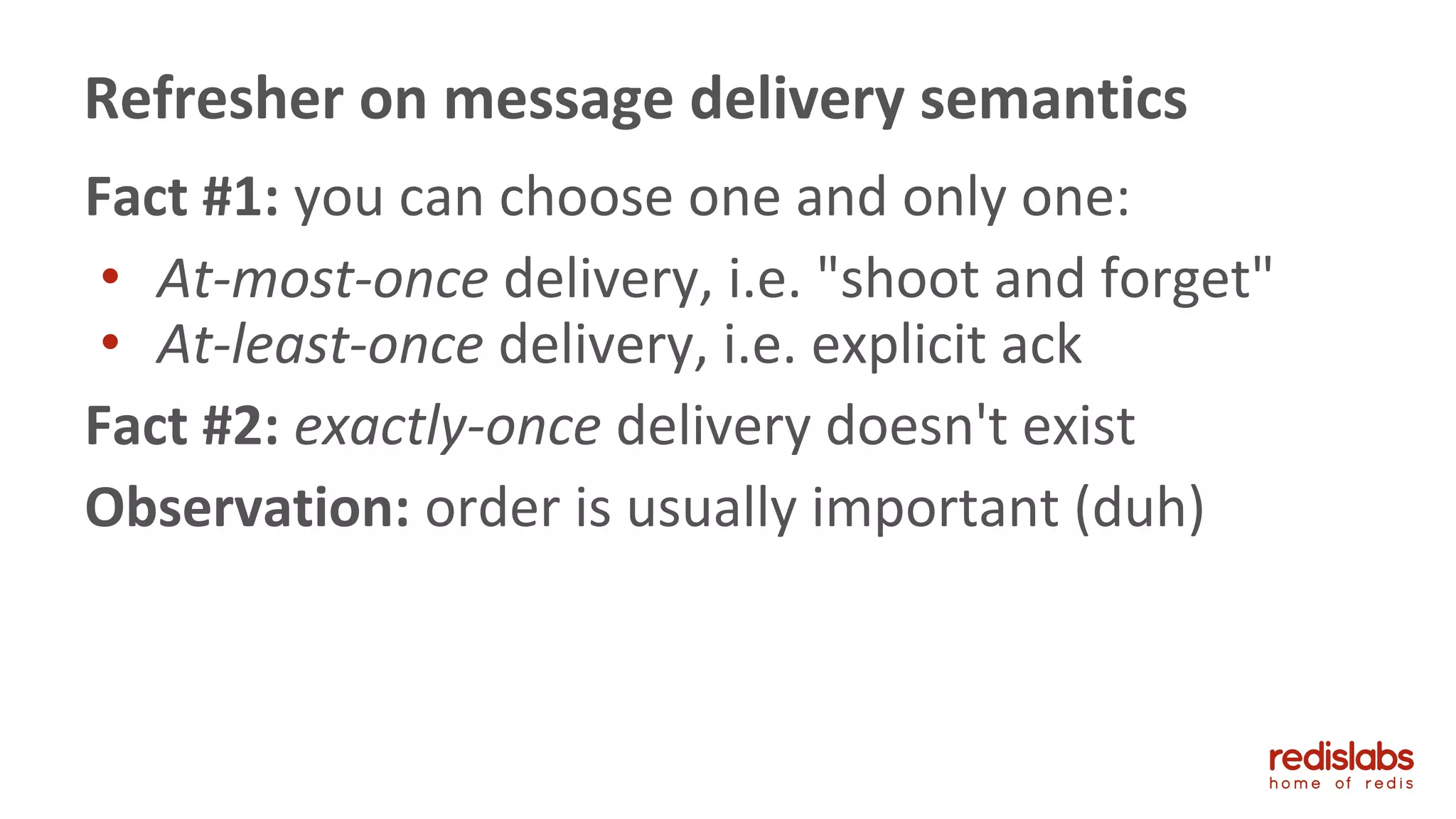 Fact #1: you can choose one and only one:
• At-most-once delivery, i.e. "shoot and forget"
• At-least-once delivery, i.e. explicit ack
Fact #2: exactly-once delivery doesn't exist
Observation: order is usually important (duh)
Refresher on message delivery semantics
 