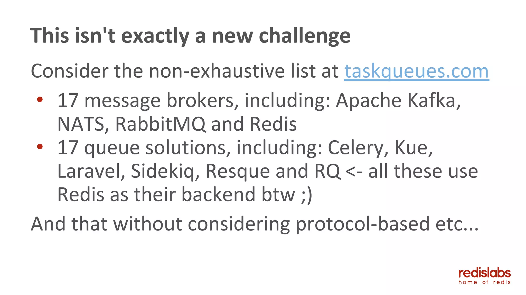 Consider the non-exhaustive list at taskqueues.com
• 17 message brokers, including: Apache Kafka,
NATS, RabbitMQ and Redis
• 17 queue solutions, including: Celery, Kue,
Laravel, Sidekiq, Resque and RQ <- all these use
Redis as their backend btw ;)
And that without considering protocol-based etc...
This isn't exactly a new challenge
 