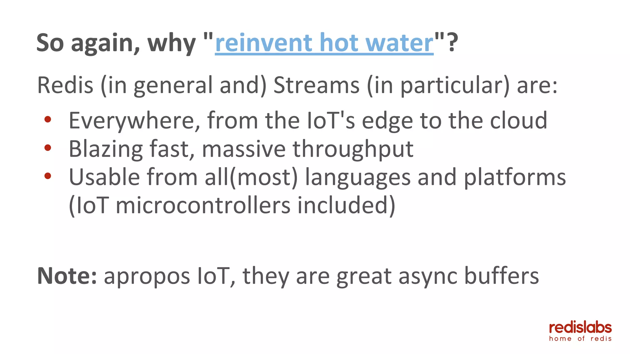 Redis (in general and) Streams (in particular) are:
• Everywhere, from the IoT's edge to the cloud
• Blazing fast, massive throughput
• Usable from all(most) languages and platforms
(IoT microcontrollers included)
Note: apropos IoT, they are great async buffers
So again, why "reinvent hot water"?
 