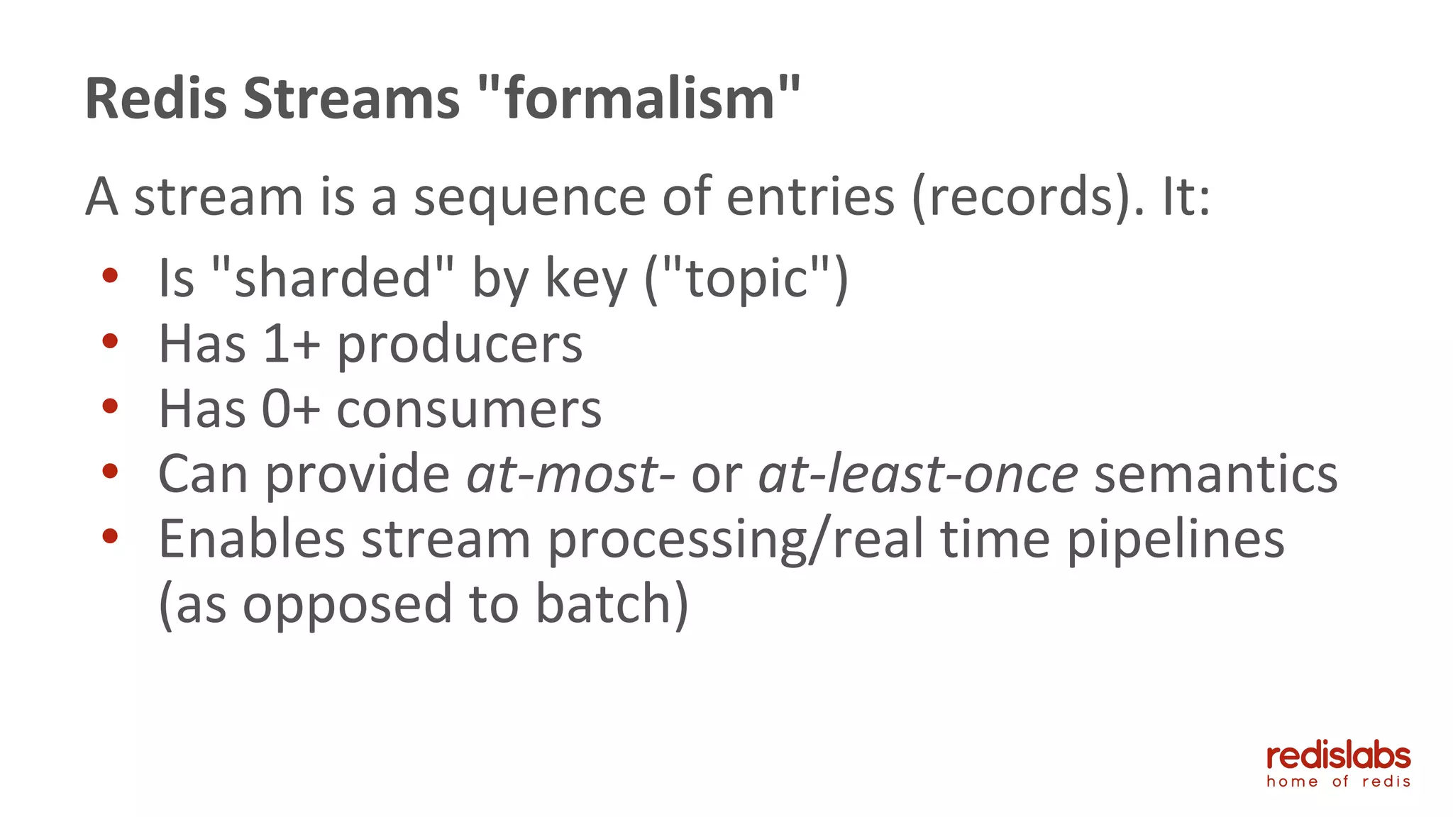 A stream is a sequence of entries (records). It:
• Is "sharded" by key ("topic")
• Has 1+ producers
• Has 0+ consumers
• Can provide at-most- or at-least-once semantics
• Enables stream processing/real time pipelines
(as opposed to batch)
Redis Streams "formalism"
 