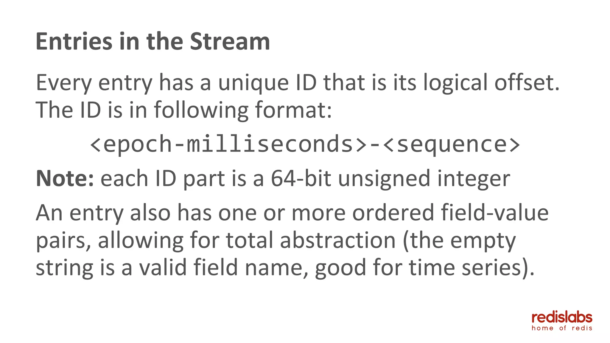 Every entry has a unique ID that is its logical offset.
The ID is in following format:
<epoch-milliseconds>-<sequence>
Note: each ID part is a 64-bit unsigned integer
An entry also has one or more ordered field-value
pairs, allowing for total abstraction (the empty
string is a valid field name, good for time series).
Entries in the Stream
 