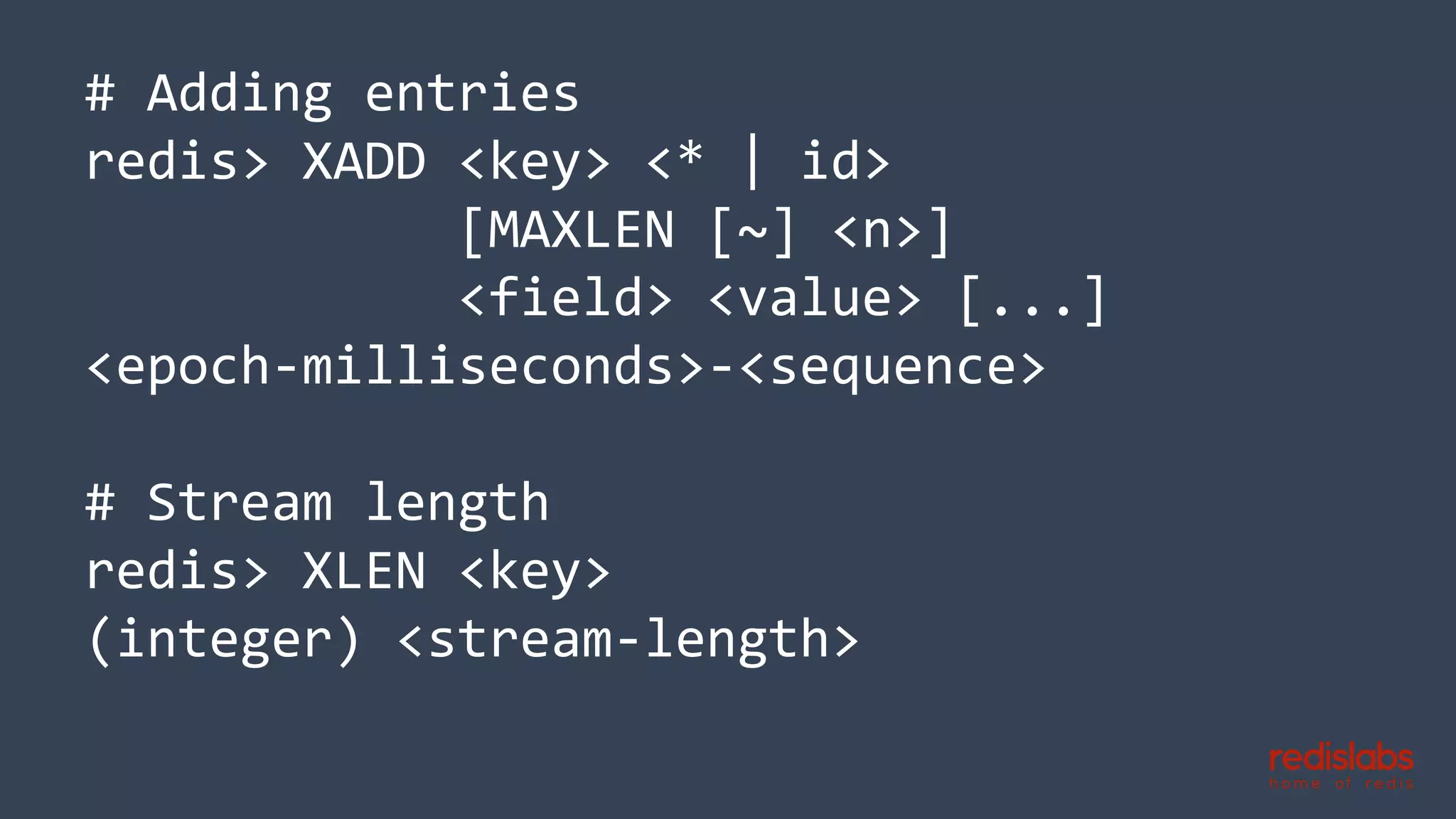 # Adding entries
redis> XADD <key> <* | id>
[MAXLEN [~] <n>]
<field> <value> [...]
<epoch-milliseconds>-<sequence>
# Stream length
redis> XLEN <key>
(integer) <stream-length>
 