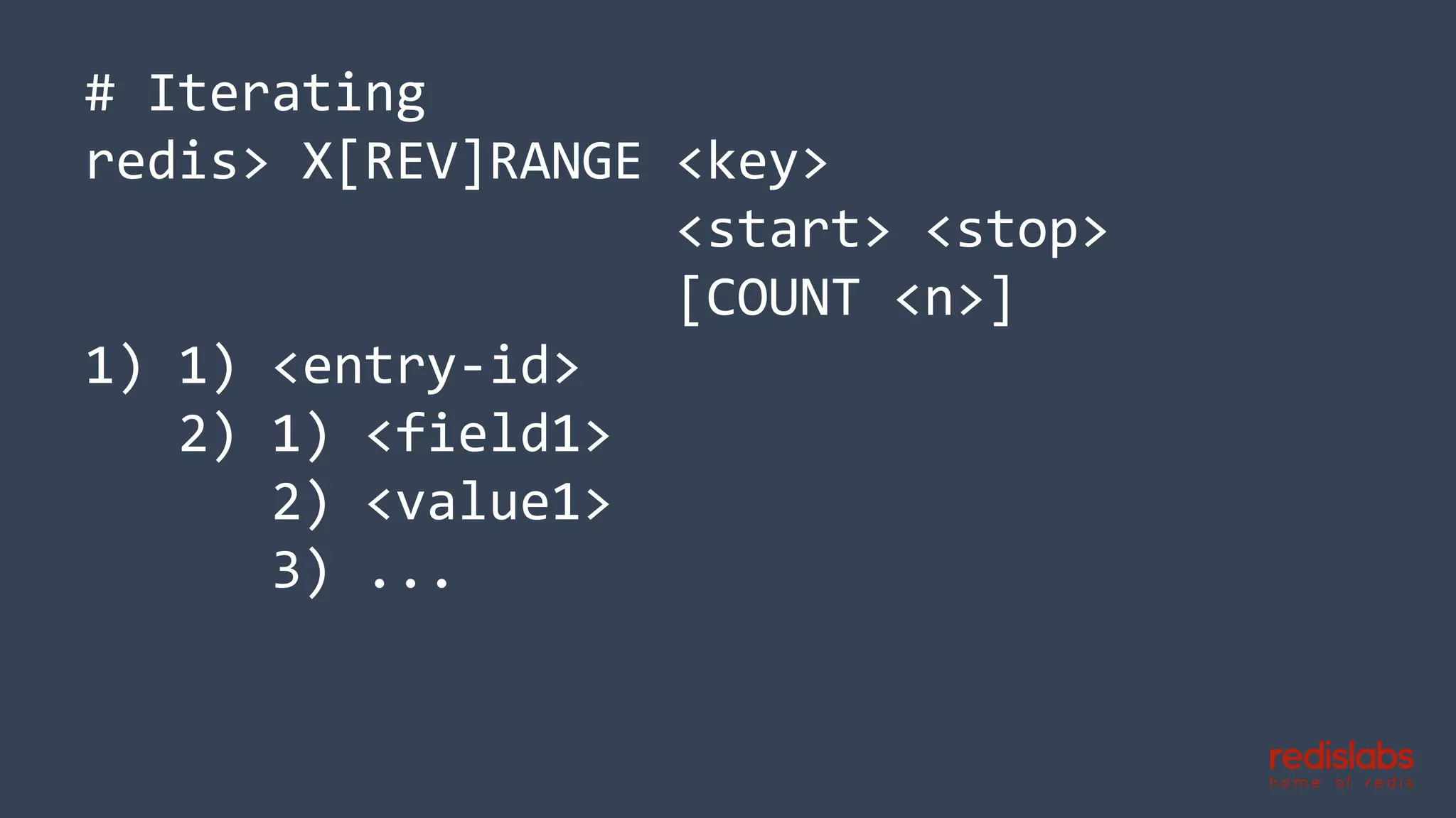 # Iterating
redis> X[REV]RANGE <key>
<start> <stop>
[COUNT <n>]
1) 1) <entry-id>
2) 1) <field1>
2) <value1>
3) ...
 