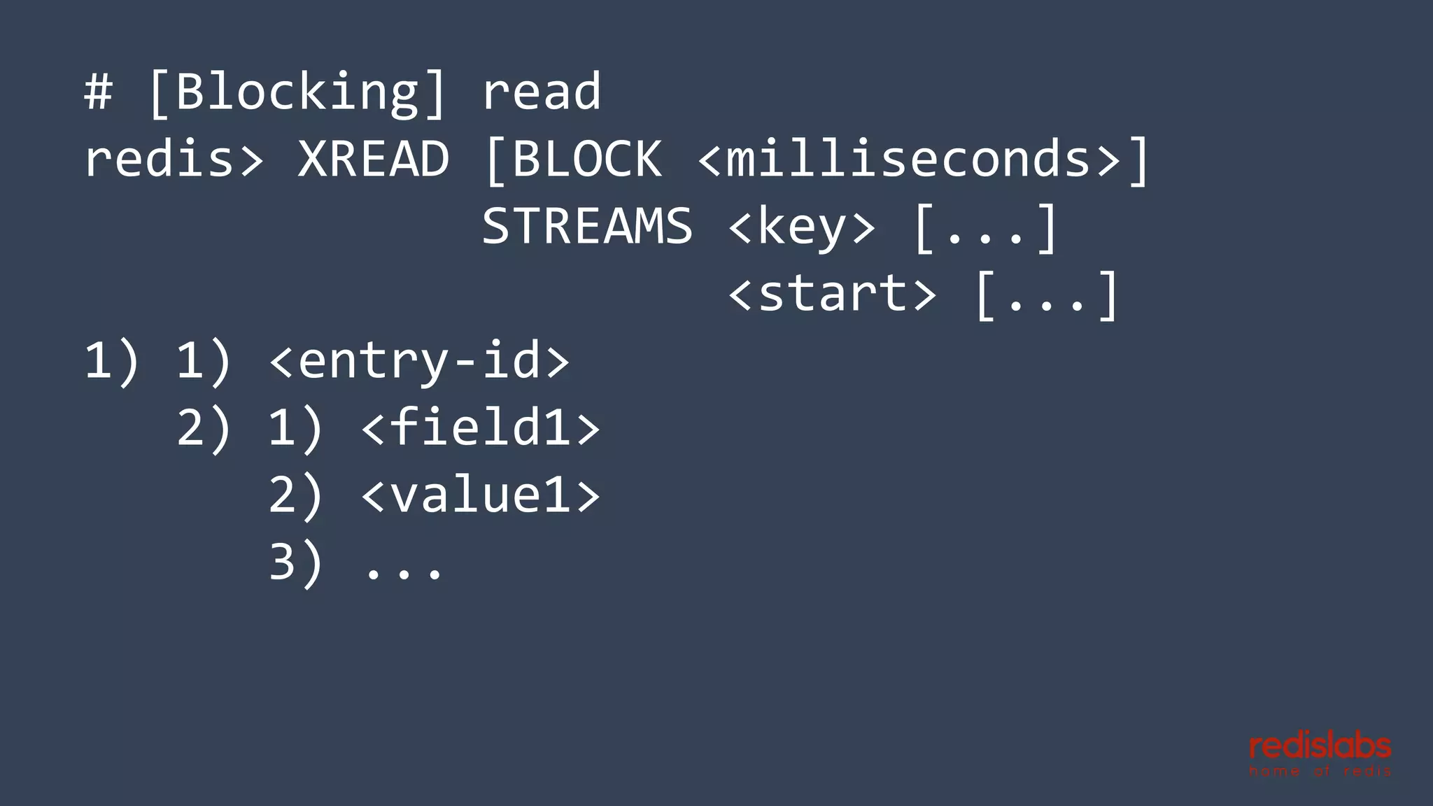 # [Blocking] read
redis> XREAD [BLOCK <milliseconds>]
STREAMS <key> [...]
<start> [...]
1) 1) <entry-id>
2) 1) <field1>
2) <value1>
3) ...
 