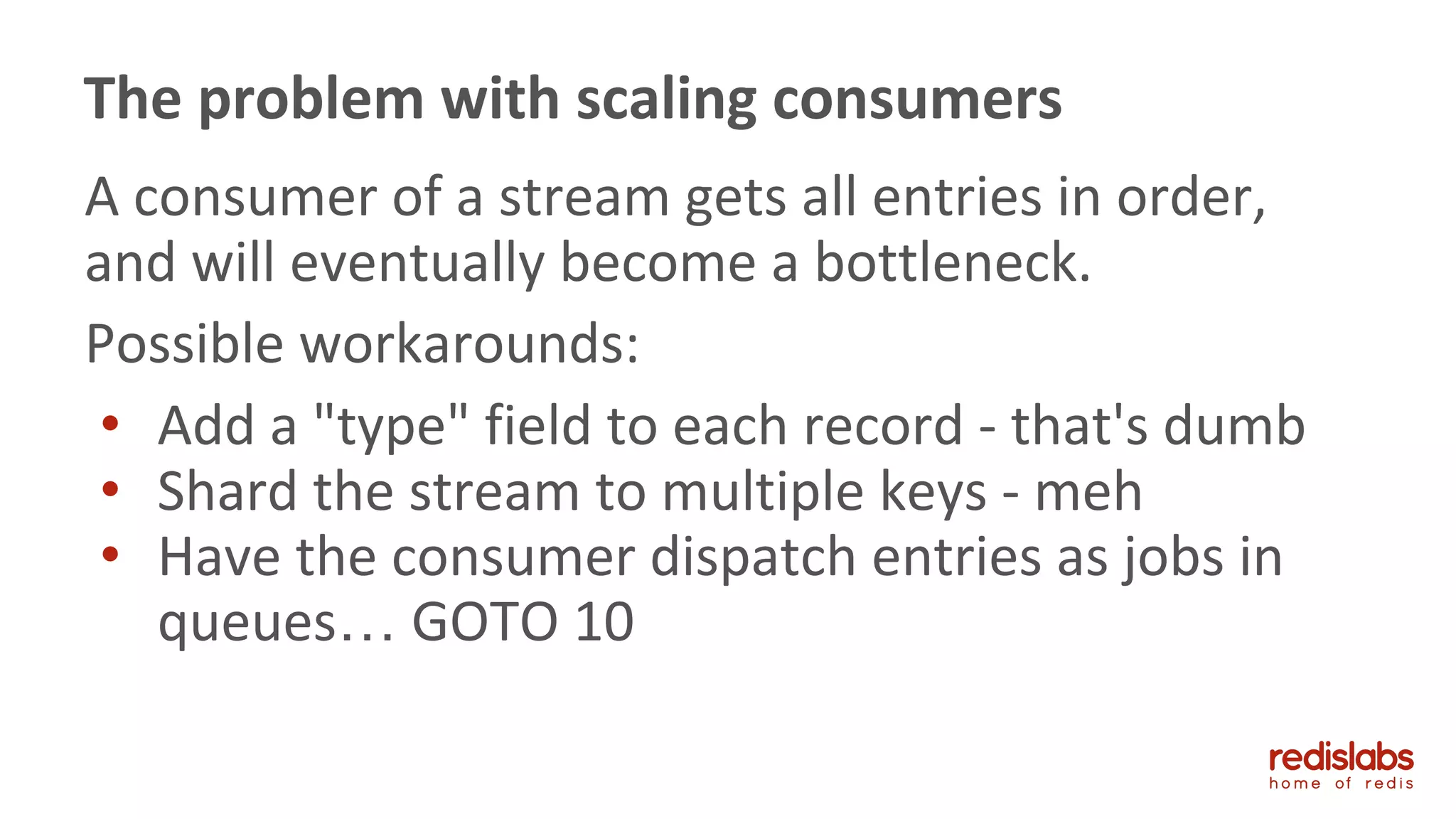 A consumer of a stream gets all entries in order,
and will eventually become a bottleneck.
Possible workarounds:
• Add a "type" field to each record - that's dumb
• Shard the stream to multiple keys - meh
• Have the consumer dispatch entries as jobs in
queues… GOTO 10
The problem with scaling consumers
 