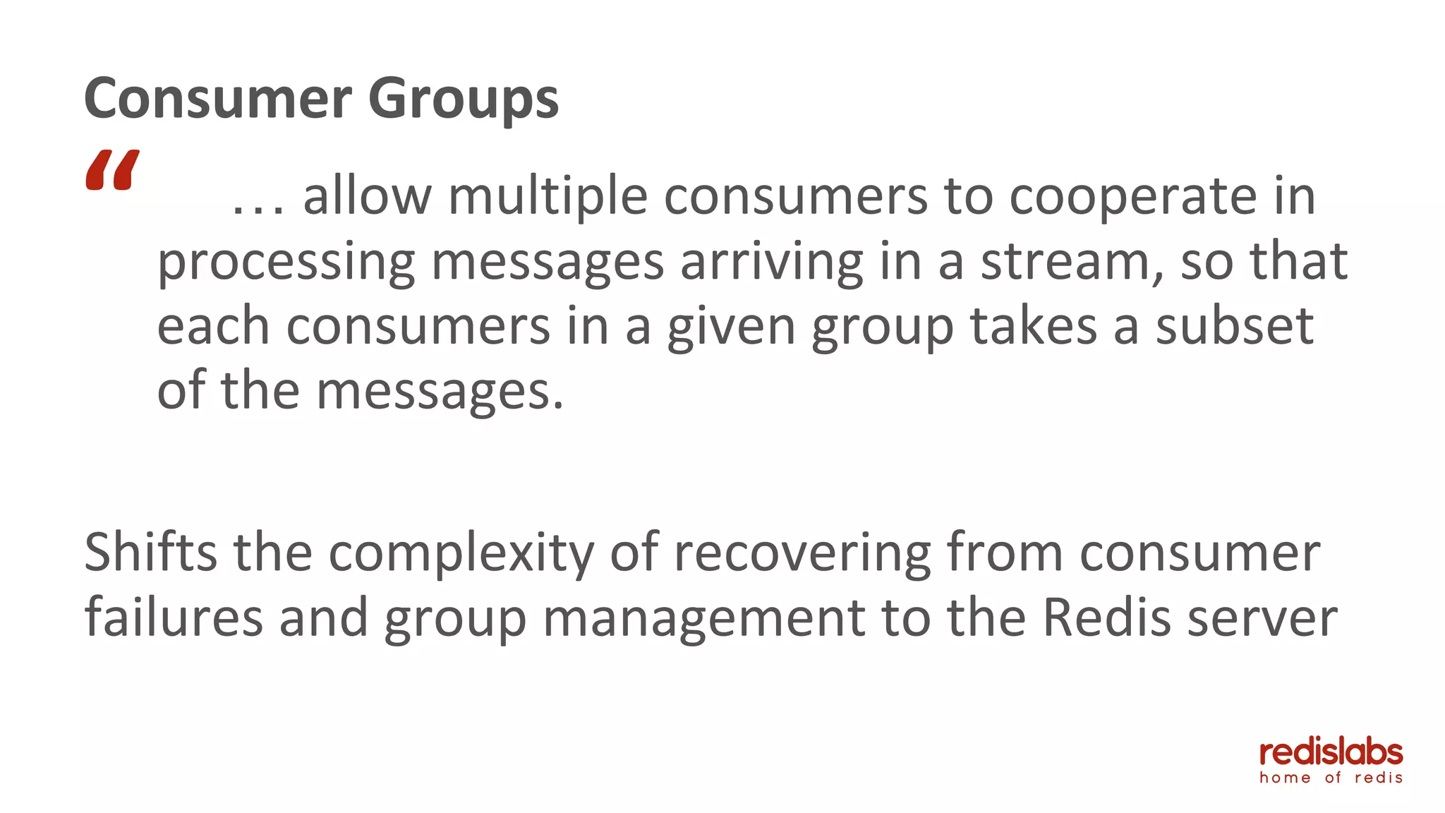 … allow multiple consumers to cooperate in
processing messages arriving in a stream, so that
each consumers in a given group takes a subset
of the messages.
Shifts the complexity of recovering from consumer
failures and group management to the Redis server
Consumer Groups
“
 