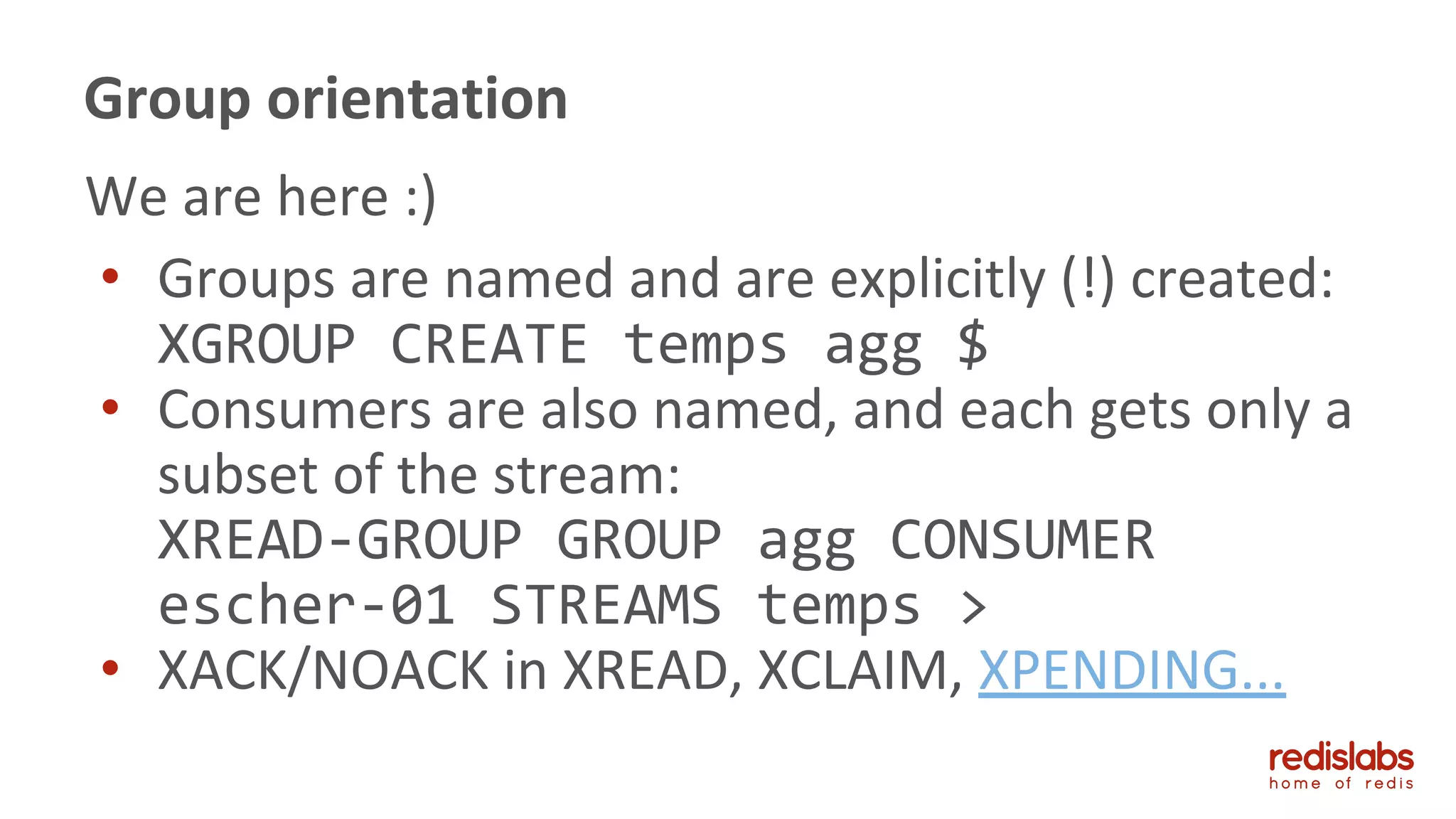 We are here :)
• Groups are named and are explicitly (!) created:
XGROUP CREATE temps agg $
• Consumers are also named, and each gets only a
subset of the stream:
XREAD-GROUP GROUP agg CONSUMER
escher-01 STREAMS temps >
• XACK/NOACK in XREAD, XCLAIM, XPENDING...
Group orientation
 