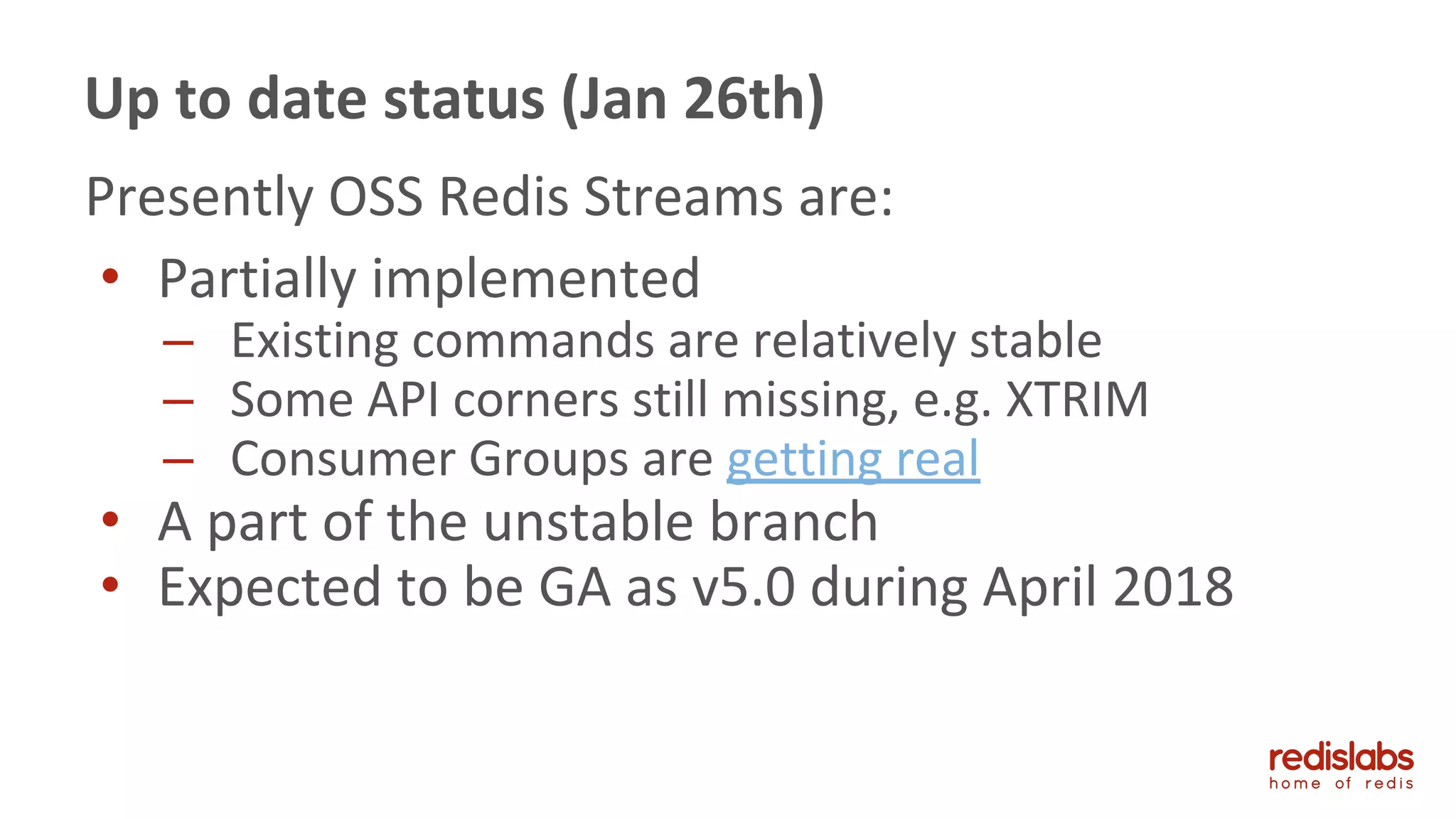 Presently OSS Redis Streams are:
• Partially implemented
– Existing commands are relatively stable
– Some API corners still missing, e.g. XTRIM
– Consumer Groups are getting real
• A part of the unstable branch
• Expected to be GA as v5.0 during April 2018
Up to date status (Jan 26th)
 