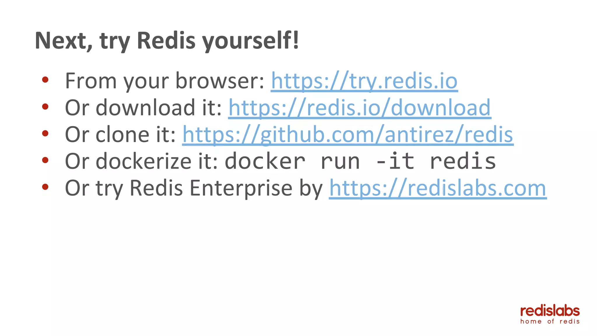 • From your browser: https://try.redis.io
• Or download it: https://redis.io/download
• Or clone it: https://github.com/antirez/redis
• Or dockerize it: docker run -it redis
• Or try Redis Enterprise by https://redislabs.com
Next, try Redis yourself!
 