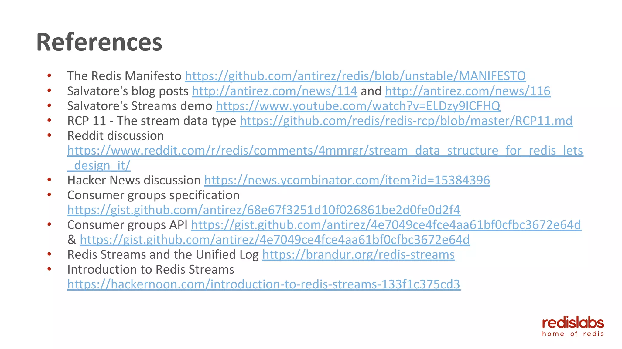 • The Redis Manifesto https://github.com/antirez/redis/blob/unstable/MANIFESTO
• Salvatore's blog posts http://antirez.com/news/114 and http://antirez.com/news/116
• Salvatore's Streams demo https://www.youtube.com/watch?v=ELDzy9lCFHQ
• RCP 11 - The stream data type https://github.com/redis/redis-rcp/blob/master/RCP11.md
• Reddit discussion
https://www.reddit.com/r/redis/comments/4mmrgr/stream_data_structure_for_redis_lets
_design_it/
• Hacker News discussion https://news.ycombinator.com/item?id=15384396
• Consumer groups specification
https://gist.github.com/antirez/68e67f3251d10f026861be2d0fe0d2f4
• Consumer groups API https://gist.github.com/antirez/4e7049ce4fce4aa61bf0cfbc3672e64d
& https://gist.github.com/antirez/4e7049ce4fce4aa61bf0cfbc3672e64d
• Redis Streams and the Unified Log https://brandur.org/redis-streams
• Introduction to Redis Streams
https://hackernoon.com/introduction-to-redis-streams-133f1c375cd3
References
 