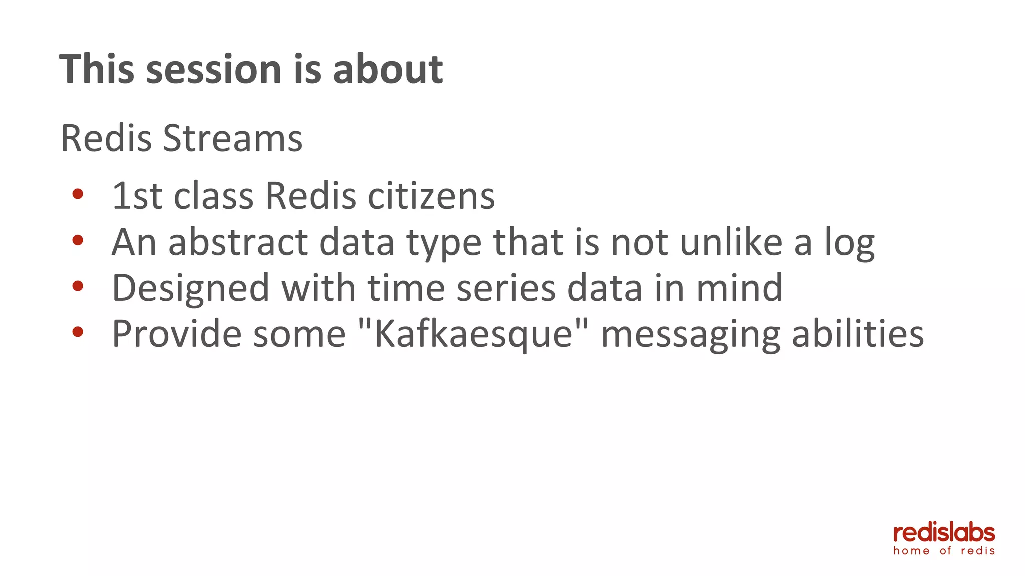 Redis Streams
• 1st class Redis citizens
• An abstract data type that is not unlike a log
• Designed with time series data in mind
• Provide some "Kafkaesque" messaging abilities
This session is about
 