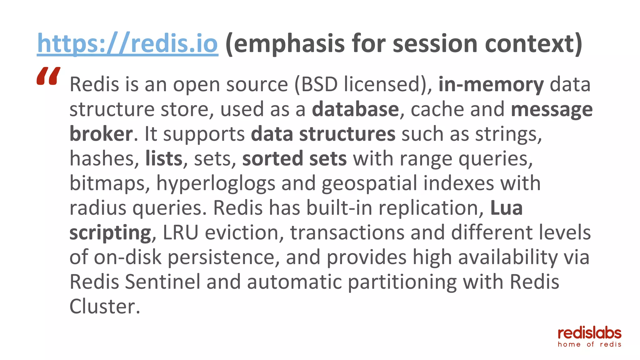 https://redis.io (emphasis for session context)
Redis is an open source (BSD licensed), in-memory data
structure store, used as a database, cache and message
broker. It supports data structures such as strings,
hashes, lists, sets, sorted sets with range queries,
bitmaps, hyperloglogs and geospatial indexes with
radius queries. Redis has built-in replication, Lua
scripting, LRU eviction, transactions and different levels
of on-disk persistence, and provides high availability via
Redis Sentinel and automatic partitioning with Redis
Cluster.
“
 