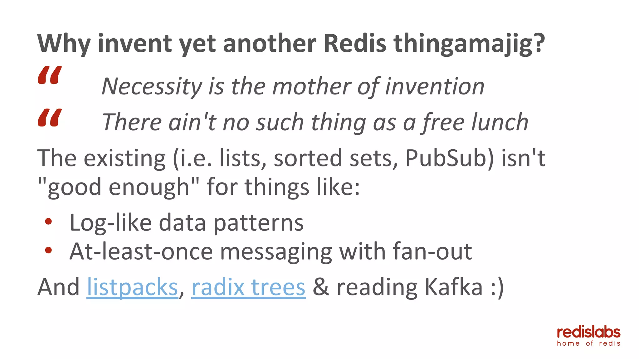 Necessity is the mother of invention
There ain't no such thing as a free lunch
The existing (i.e. lists, sorted sets, PubSub) isn't
"good enough" for things like:
• Log-like data patterns
• At-least-once messaging with fan-out
And listpacks, radix trees & reading Kafka :)
Why invent yet another Redis thingamajig?
“
“
 