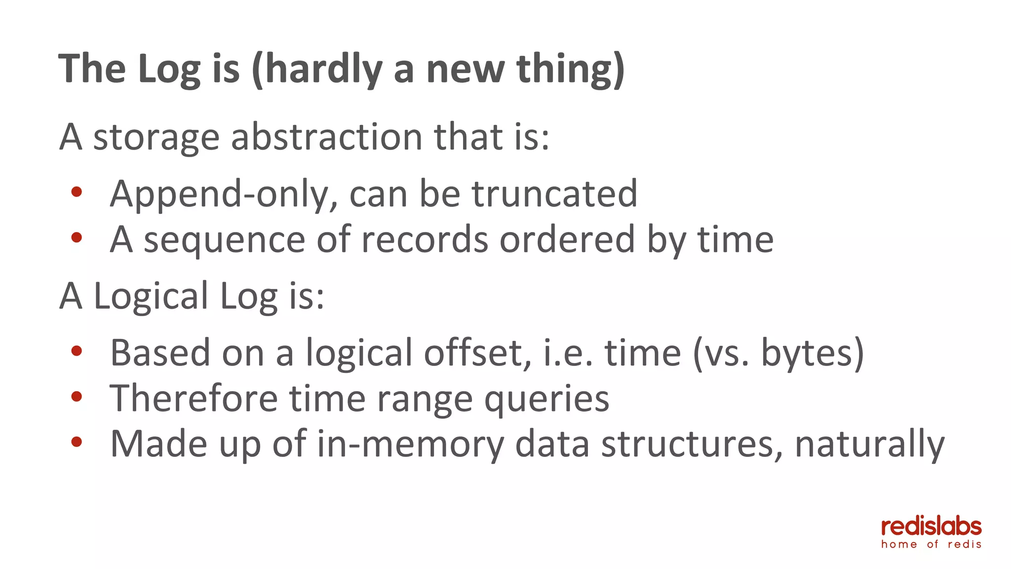 A storage abstraction that is:
• Append-only, can be truncated
• A sequence of records ordered by time
A Logical Log is:
• Based on a logical offset, i.e. time (vs. bytes)
• Therefore time range queries
• Made up of in-memory data structures, naturally
The Log is (hardly a new thing)
 