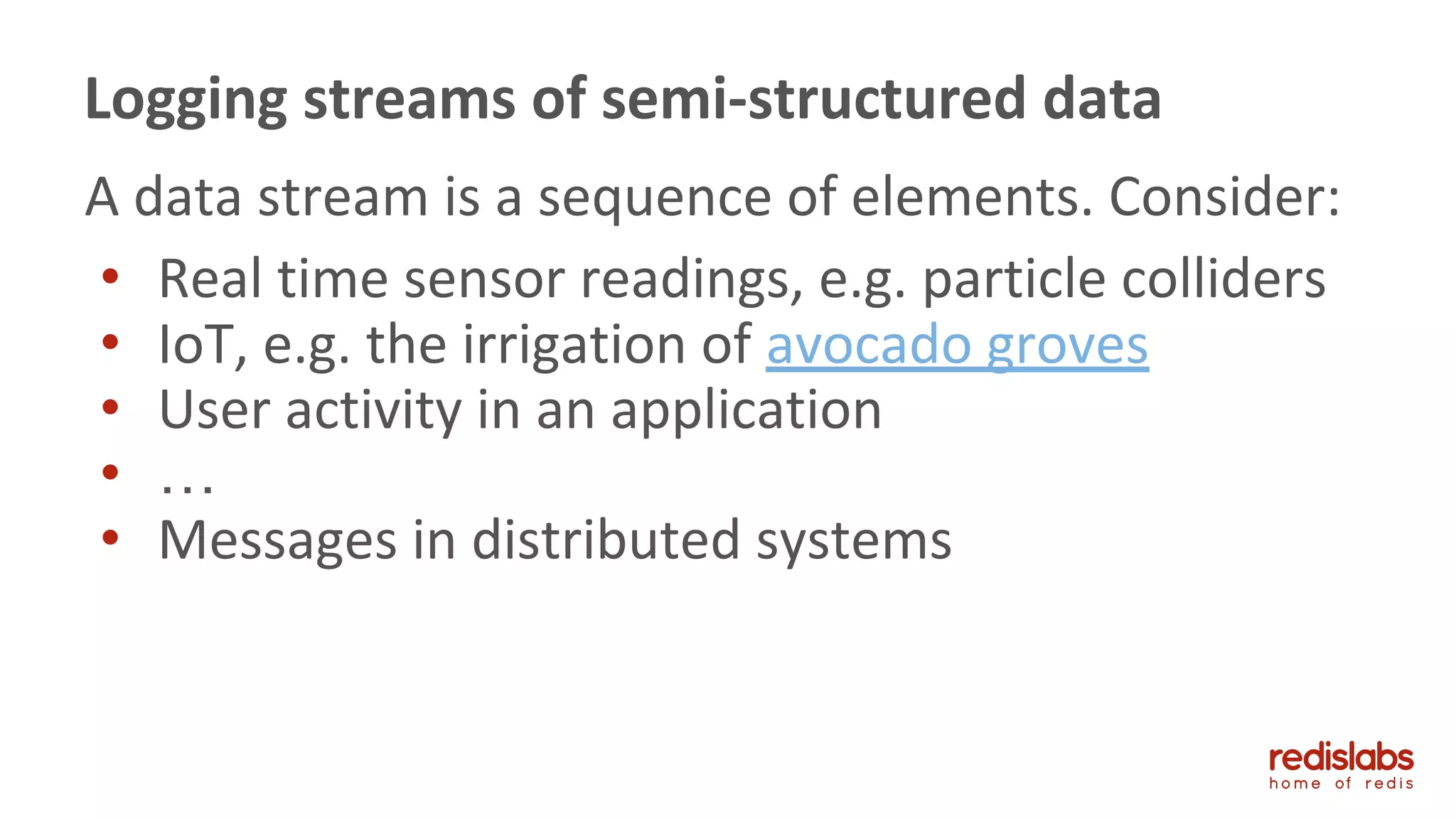 A data stream is a sequence of elements. Consider:
• Real time sensor readings, e.g. particle colliders
• IoT, e.g. the irrigation of avocado groves
• User activity in an application
• …
• Messages in distributed systems
Logging streams of semi-structured data
 